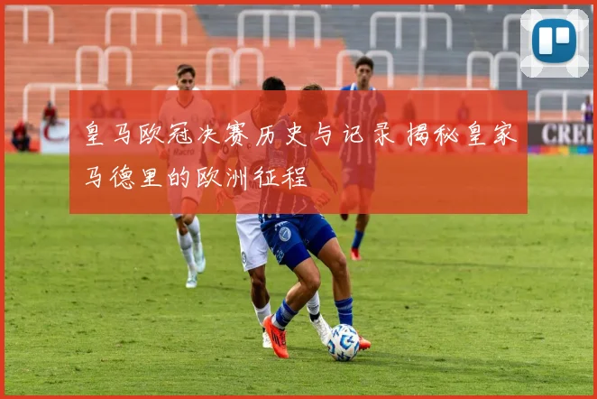 皇马欧冠决赛历史与记录 揭秘皇家马德里的欧洲征程