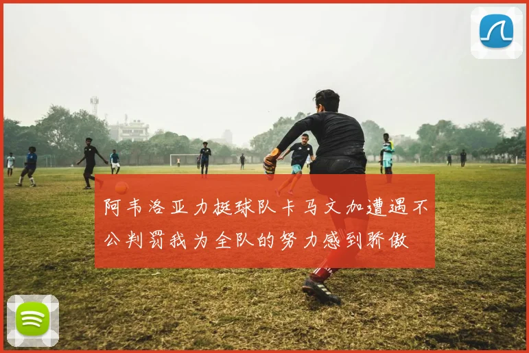 阿韦洛亚力挺球队卡马文加遭遇不公判罚我为全队的努力感到骄傲